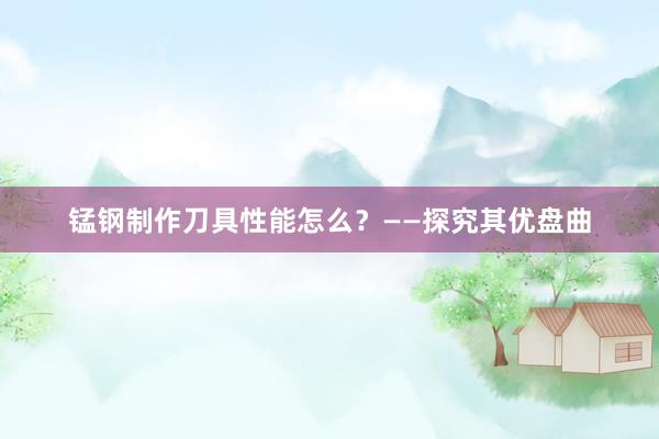 锰钢制作刀具性能怎么？——探究其优盘曲