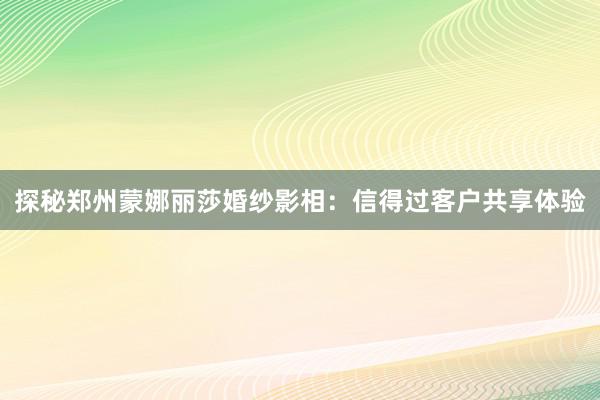 探秘郑州蒙娜丽莎婚纱影相：信得过客户共享体验